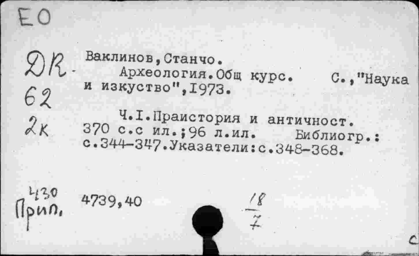 ﻿як, 62. Як
Ваклинов tСтанчо•
Археология.Общ курс, и изкуство”,1973.
С./’Наука
Ч.І.Праистория и античност.
3'2, Ç,c ил.;96 л.ил. Библиогр.: с. 344-347»Указатели : с .348-368.
4S«
4739,40
